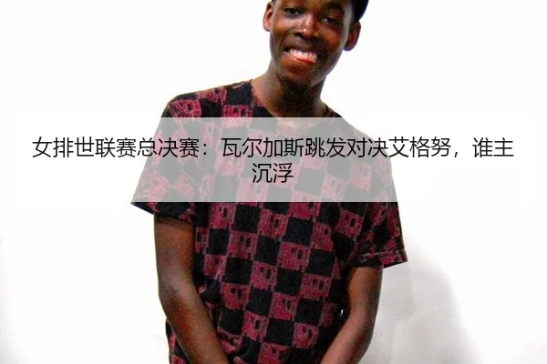 女排世联赛总决赛：瓦尔加斯跳发对决艾格努，谁主沉浮