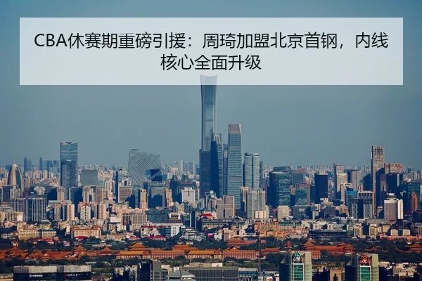 CBA休赛期重磅引援：周琦加盟北京首钢，内线核心全面升级