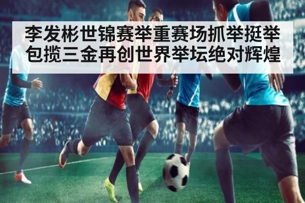 李发彬世锦赛举重赛场抓举挺举包揽三金再创世界举坛绝对辉煌
