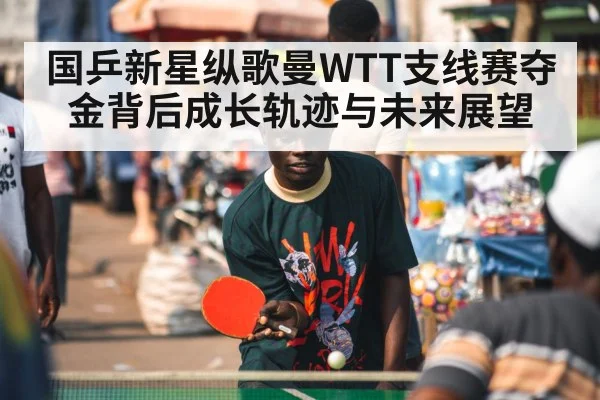 国乒新星纵歌曼WTT支线赛夺金背后成长轨迹与未来展望