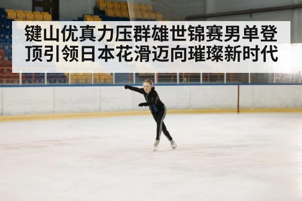 键山优真力压群雄世锦赛男单登顶引领日本花滑迈向璀璨新时代