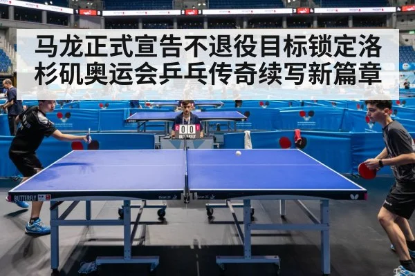 马龙正式宣告不退役目标锁定洛杉矶奥运会乒乓传奇续写新篇章